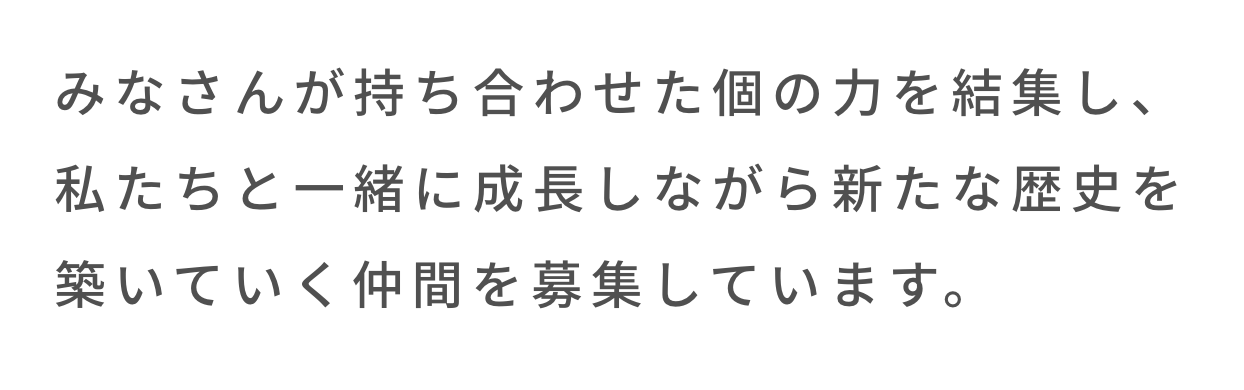 みなさんが持ち合わせた個の力を結集し、私たちと一緒に成長しながら新たな歴史を築いていく仲間を募集しています。